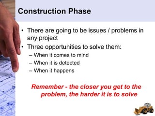 Construction Phase
• There are going to be issues / problems in
any project
• Three opportunities to solve them:
– When it comes to mind
– When it is detected
– When it happens
Remember - the closer you get to the
problem, the harder it is to solve
 