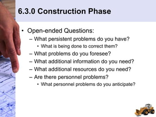 6.3.0 Construction Phase
• Open-ended Questions:
– What persistent problems do you have?
• What is being done to correct them?
– What problems do you foresee?
– What additional information do you need?
– What additional resources do you need?
– Are there personnel problems?
• What personnel problems do you anticipate?
 