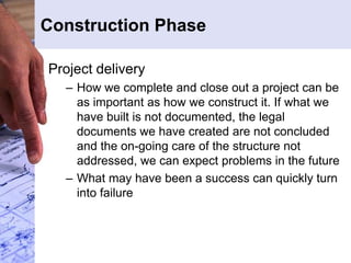 Construction Phase
Project delivery
– How we complete and close out a project can be
as important as how we construct it. If what we
have built is not documented, the legal
documents we have created are not concluded
and the on-going care of the structure not
addressed, we can expect problems in the future
– What may have been a success can quickly turn
into failure
 