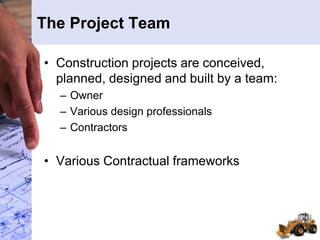 The Project Team
• Construction projects are conceived,
planned, designed and built by a team:
– Owner
– Various design professionals
– Contractors
• Various Contractual frameworks
 