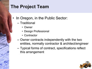 The Project Team
• In Oregon, in the Public Sector:
– Traditional
• Owner
• Design Professional
• Contractor
– Owner contracts independently with the two
entities, normally contractor & architect/engineer
– Typical forms of contract, specifications reflect
this arrangement
 