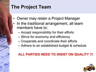 The Project Team
• Owner may retain a Project Manager
• In the traditional arrangement, all team
members have to:
– Accept responsibility for their efforts
– Strive for economy and efficiency
– Cooperate and coordinate their efforts
– Adhere to an established budget & schedule
ALL PARTIES NEED TO INSIST ON QUALITY !!!
 