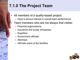 7.1.0 The Project Team
• All members of a quality-based project:
– Have a serious interest in overall team performance
• Team members who are not always that visible:
– Financial organizations
– Insurance and surety companies
– Suppliers
– Government officials
– Attorneys
– Ultimate users of the facilities
 
