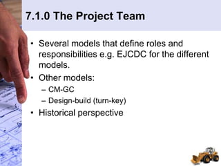 7.1.0 The Project Team
• Several models that define roles and
responsibilities e.g. EJCDC for the different
models.
• Other models:
– CM-GC
– Design-build (turn-key)
• Historical perspective
 