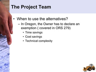 The Project Team
• When to use the alternatives?
– In Oregon, the Owner has to declare an
exemption ( covered in ORS 279)
• Time savings
• Cost savings
• Technical complexity
 