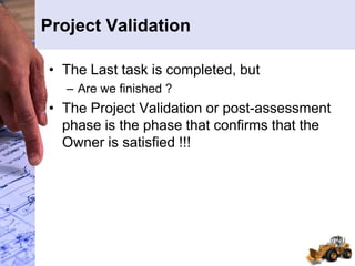 Project Validation
• The Last task is completed, but
– Are we finished ?
• The Project Validation or post-assessment
phase is the phase that confirms that the
Owner is satisfied !!!
 