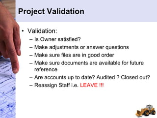 Project Validation
• Validation:
– Is Owner satisfied?
– Make adjustments or answer questions
– Make sure files are in good order
– Make sure documents are available for future
reference
– Are accounts up to date? Audited ? Closed out?
– Reassign Staff i.e. LEAVE !!!
 