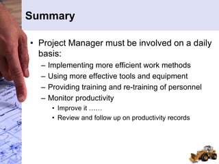 Summary
• Project Manager must be involved on a daily
basis:
– Implementing more efficient work methods
– Using more effective tools and equipment
– Providing training and re-training of personnel
– Monitor productivity
• Improve it ……
• Review and follow up on productivity records
 
