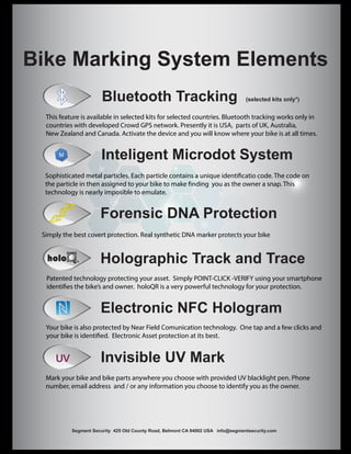 Bike Marking System Elements
Inteligent Microdot System
Forensic DNA Protection
Invisible UV Mark
Electronic NFC Hologram
UV
Bluetooth Tracking (selected kits only*)
Holographic Track and Trace
Segment Security 425 Old County Road, Belmont CA 94002 USA info@segmentsecurity.com
This feature is available in selected kits for selected countries. Bluetooth tracking works only in
countries with developed Crowd GPS network. Presently it is USA, parts of UK, Australia,
New Zealand and Canada. Activate the device and you will know where your bike is at all times.
Sophisticated metal particles. Each particle contains a unique identificatio code. The code on
the particle in then assigned to your bike to make finding you as the owner a snap. This
technology is nearly imposible to emulate.
Simply the best covert protection. Real synthetic DNA marker protects your bike
Patented technology protecting your asset. Simply POINT-CLICK -VERIFY using your smartphone
identifies the bike’s and owner. holoQR is a very powerful technology for your protection.
Your bike is also protected by Near Field Comunication technology. One tap and a few clicks and
your bike is identified. Electronic Asset protection at its best.
Mark your bike and bike parts anywhere you choose with provided UV blacklight pen. Phone
number, email address and / or any information you choose to identify you as the owner.
 