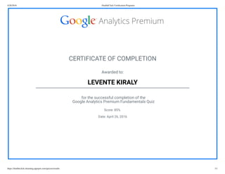 4/26/2016 DoubleClick Certiﬁcation Programs
https://doubleclick-elearning.appspot.com/quizzes/results 1/1
CERTIFICATE OF COMPLETION
Awarded to:
LEVENTE KIRALY
for the successful completion of the
Google Analytics Premium Fundamentals Quiz
Score: 85%
Date: April 26, 2016
 