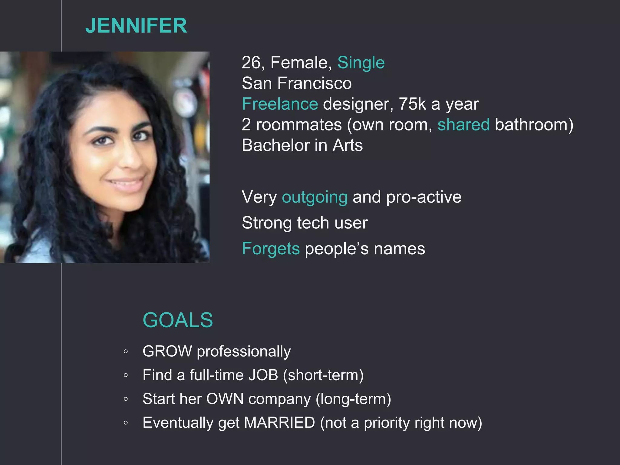 26, Female, Single
San Francisco
Freelance designer, 75k a year
2 roommates (own room, shared bathroom)
Bachelor in Arts
Very outgoing and pro-active
Strong tech user
Forgets people’s names
GOALS
◦ GROW professionally
◦ Find a full-time JOB (short-term)
◦ Start her OWN company (long-term)
◦ Eventually get MARRIED (not a priority right now)
JENNIFER
 