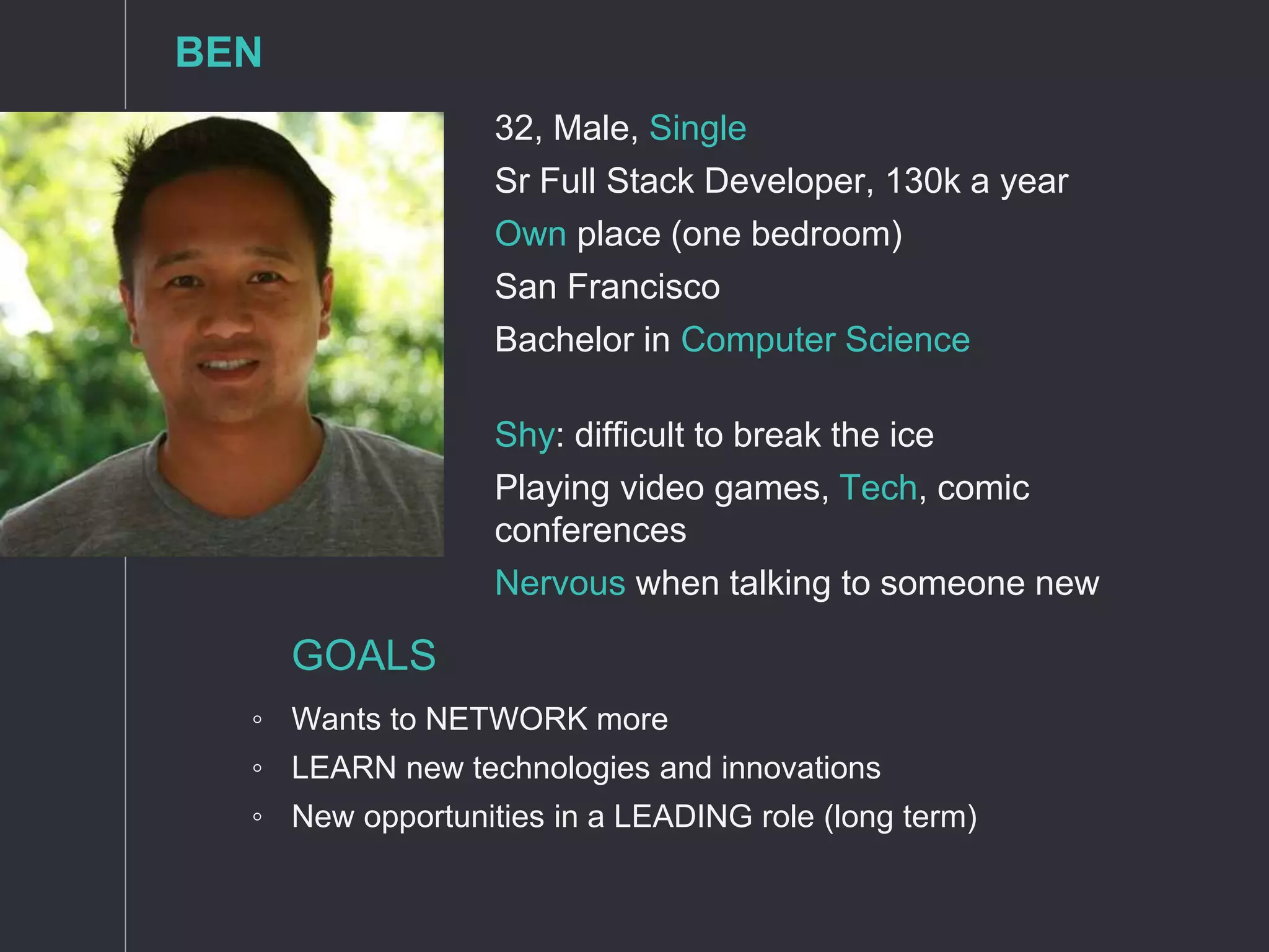 32, Male, Single
Sr Full Stack Developer, 130k a year
Own place (one bedroom)
San Francisco
Bachelor in Computer Science
Shy: difficult to break the ice
Playing video games, Tech, comic
conferences
Nervous when talking to someone new
GOALS
◦ Wants to NETWORK more
◦ LEARN new technologies and innovations
◦ New opportunities in a LEADING role (long term)
BEN
 