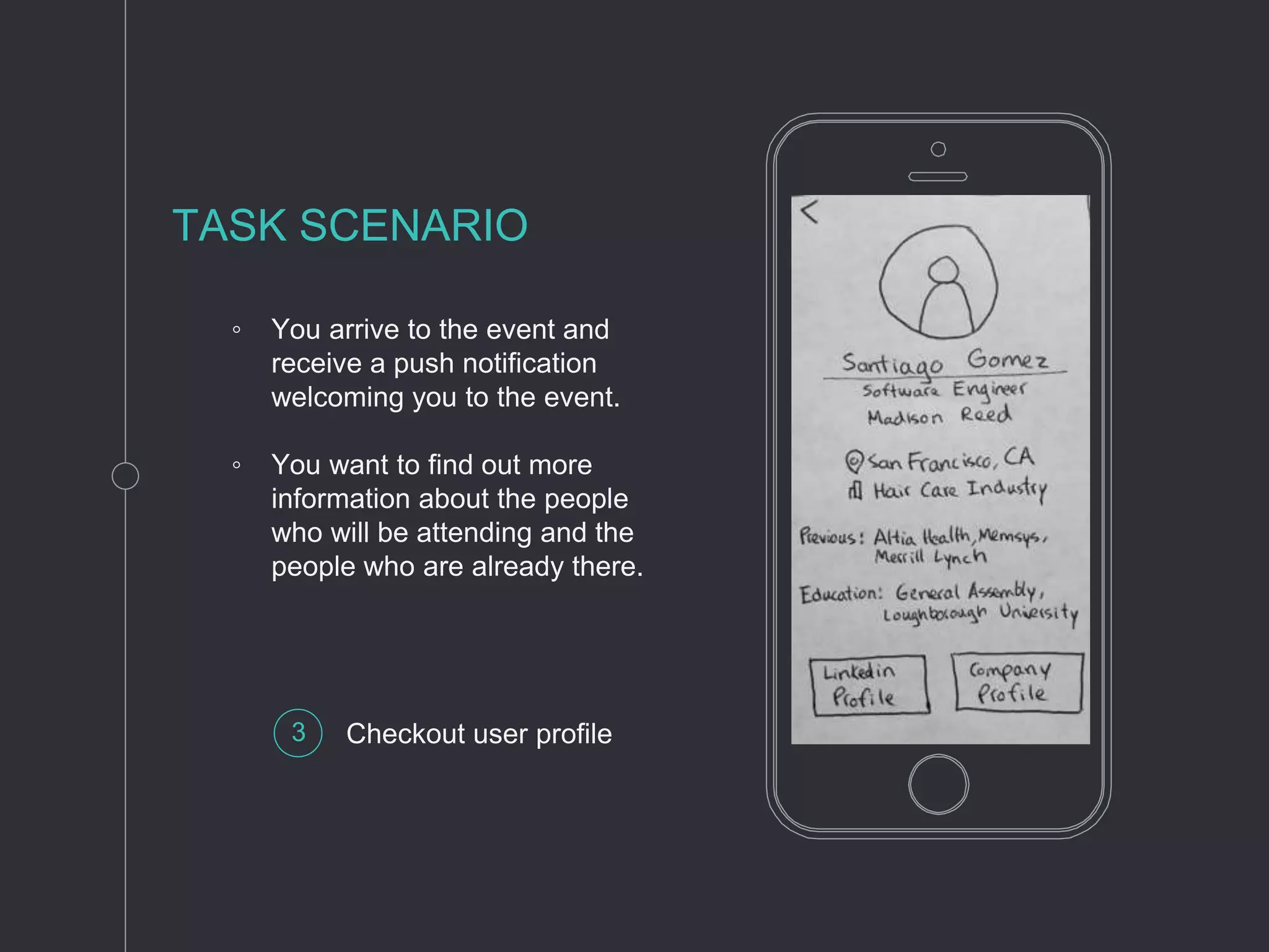 ◦ You arrive to the event and
receive a push notification
welcoming you to the event.
◦ You want to find out more
information about the people
who will be attending and the
people who are already there.
TASK SCENARIO
3 Checkout user profile
 