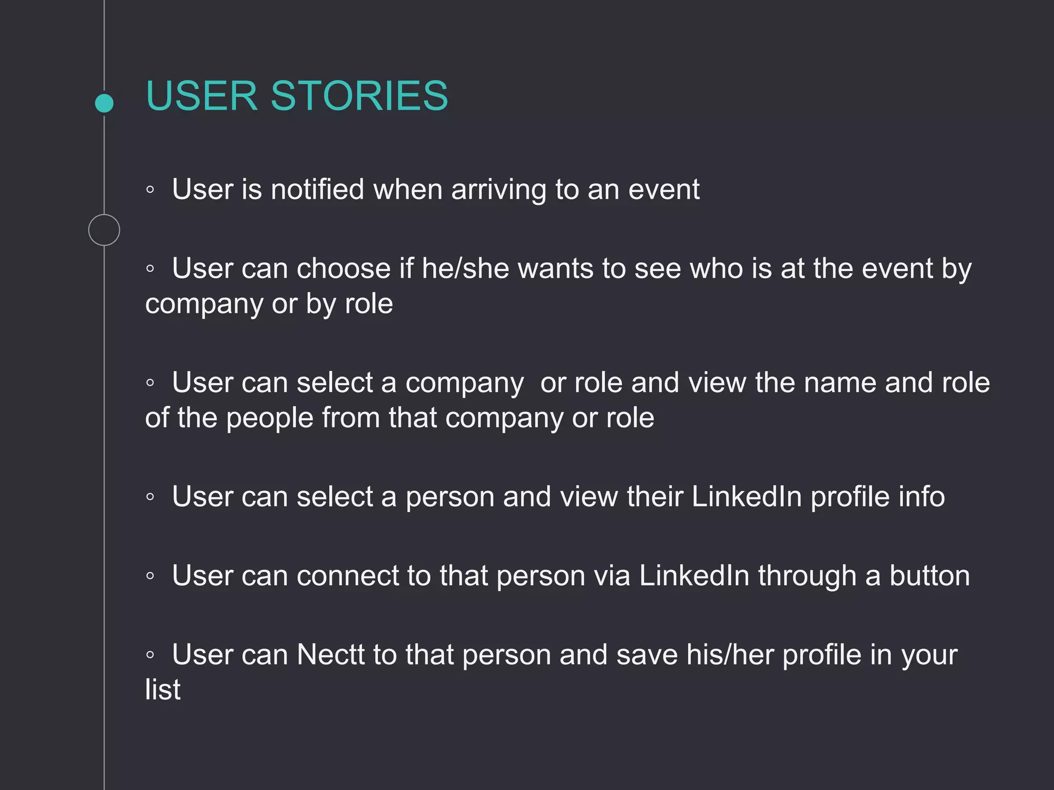 USER STORIES
◦ User is notified when arriving to an event
◦ User can choose if he/she wants to see who is at the event by
company or by role
◦ User can select a company or role and view the name and role
of the people from that company or role
◦ User can select a person and view their LinkedIn profile info
◦ User can connect to that person via LinkedIn through a button
◦ User can Nectt to that person and save his/her profile in your
list
 