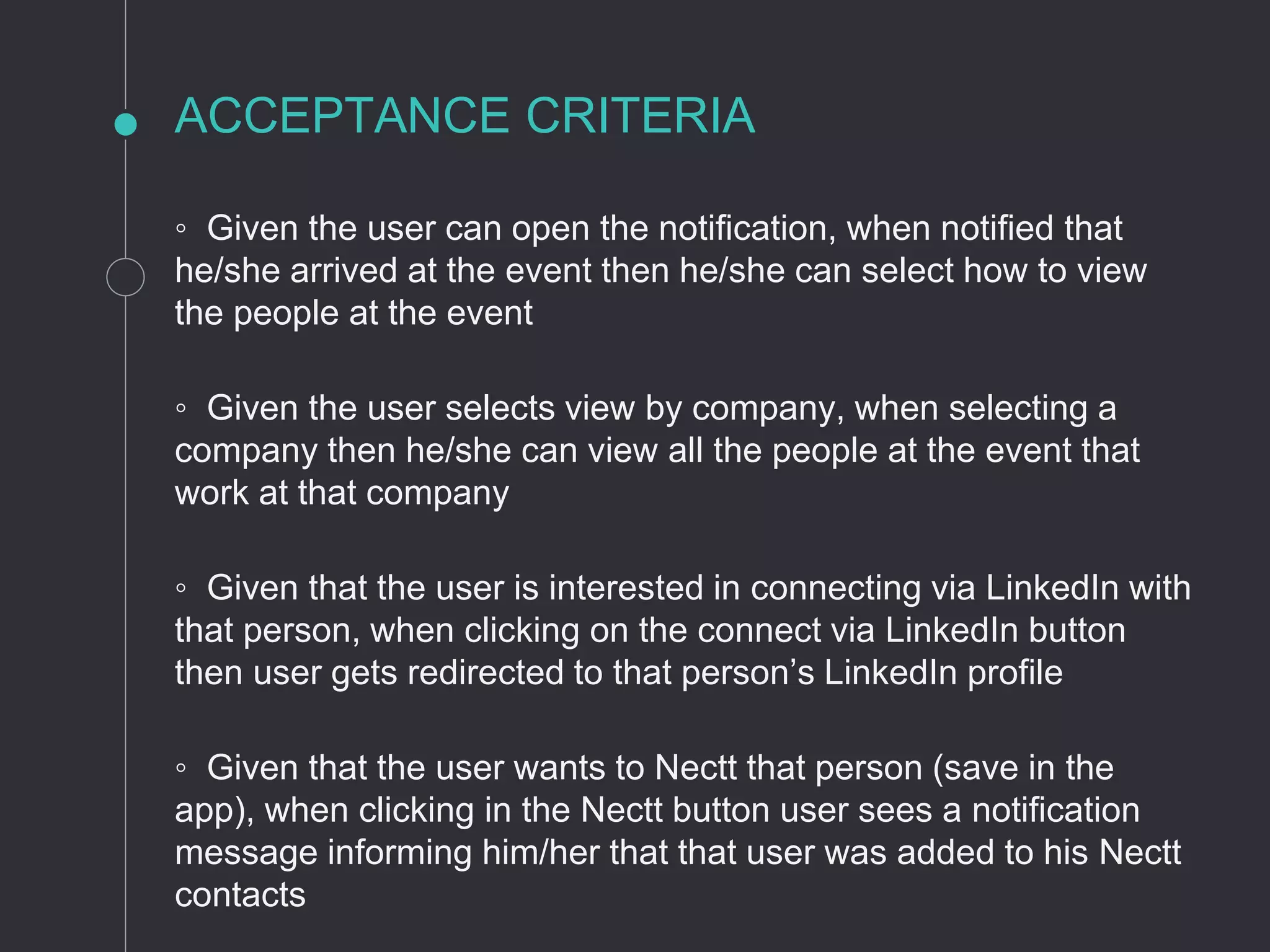 ACCEPTANCE CRITERIA
◦ Given the user can open the notification, when notified that
he/she arrived at the event then he/she can select how to view
the people at the event
◦ Given the user selects view by company, when selecting a
company then he/she can view all the people at the event that
work at that company
◦ Given that the user is interested in connecting via LinkedIn with
that person, when clicking on the connect via LinkedIn button
then user gets redirected to that person’s LinkedIn profile
◦ Given that the user wants to Nectt that person (save in the
app), when clicking in the Nectt button user sees a notification
message informing him/her that that user was added to his Nectt
contacts
 