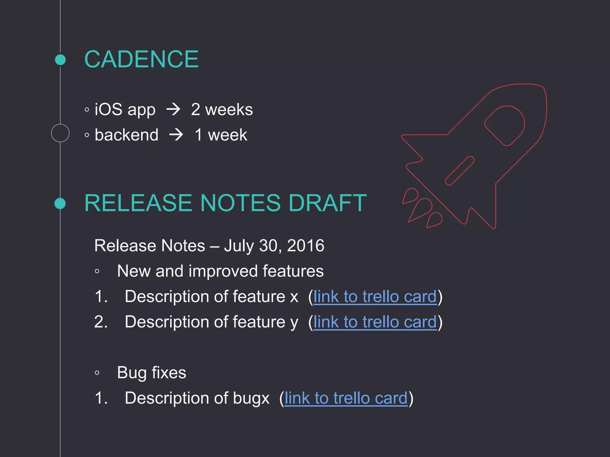 CADENCE
◦ iOS app  2 weeks
◦ backend  1 week
RELEASE NOTES DRAFT
Release Notes – July 30, 2016
◦ New and improved features
1. Description of feature x (link to trello card)
2. Description of feature y (link to trello card)
◦ Bug fixes
1. Description of bugx (link to trello card)
 