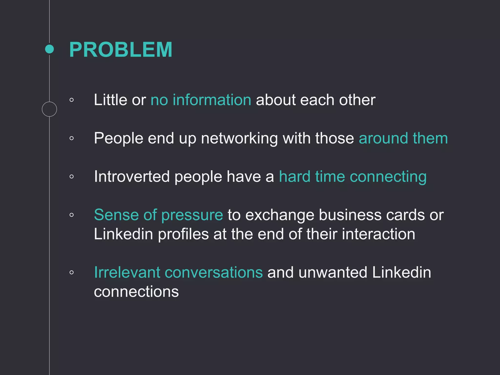 PROBLEM
◦ Little or no information about each other
◦ People end up networking with those around them
◦ Introverted people have a hard time connecting
◦ Sense of pressure to exchange business cards or
Linkedin profiles at the end of their interaction
◦ Irrelevant conversations and unwanted Linkedin
connections
 