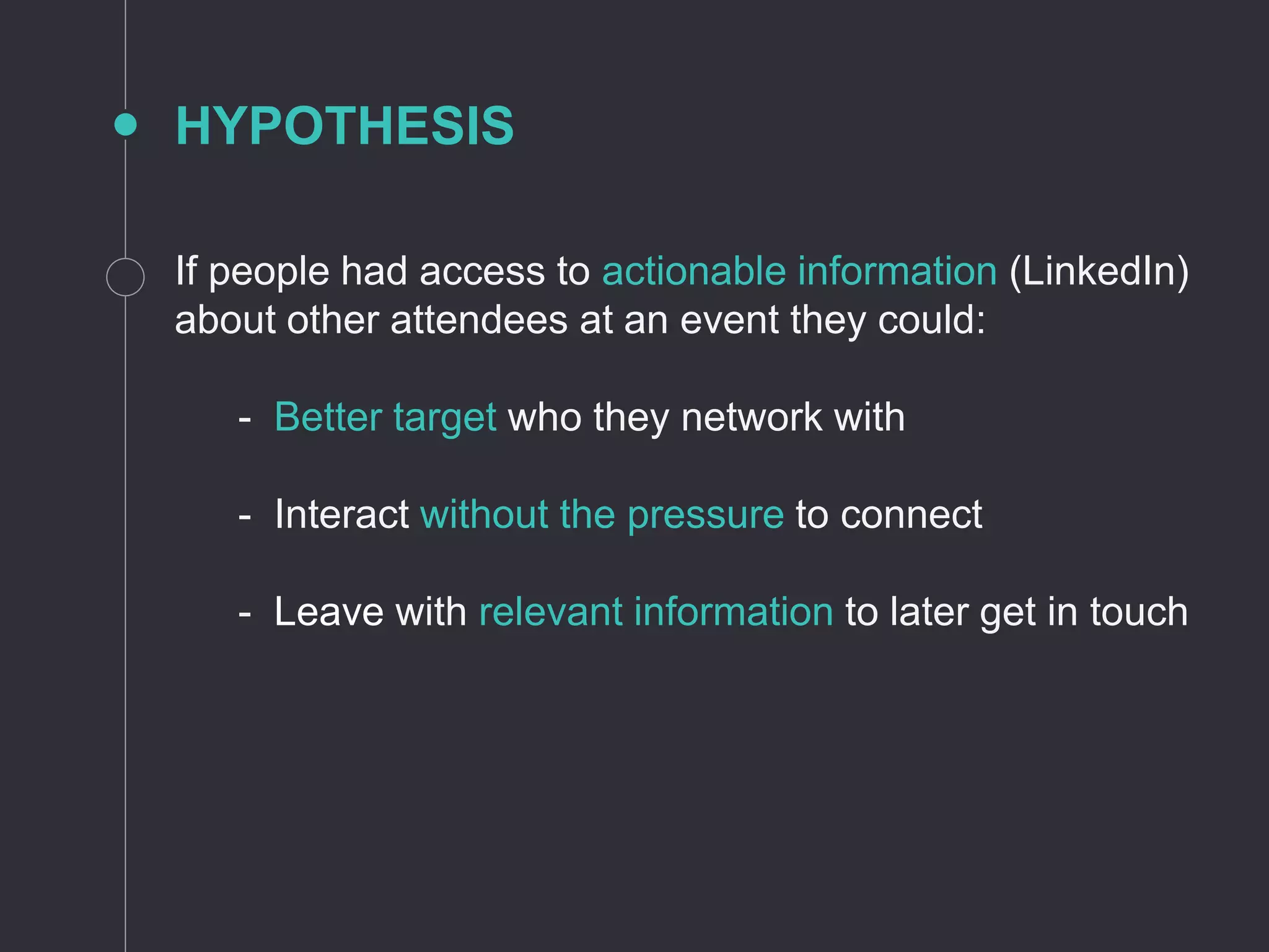 HYPOTHESIS
If people had access to actionable information (LinkedIn)
about other attendees at an event they could:
- Better target who they network with
- Interact without the pressure to connect
- Leave with relevant information to later get in touch
 