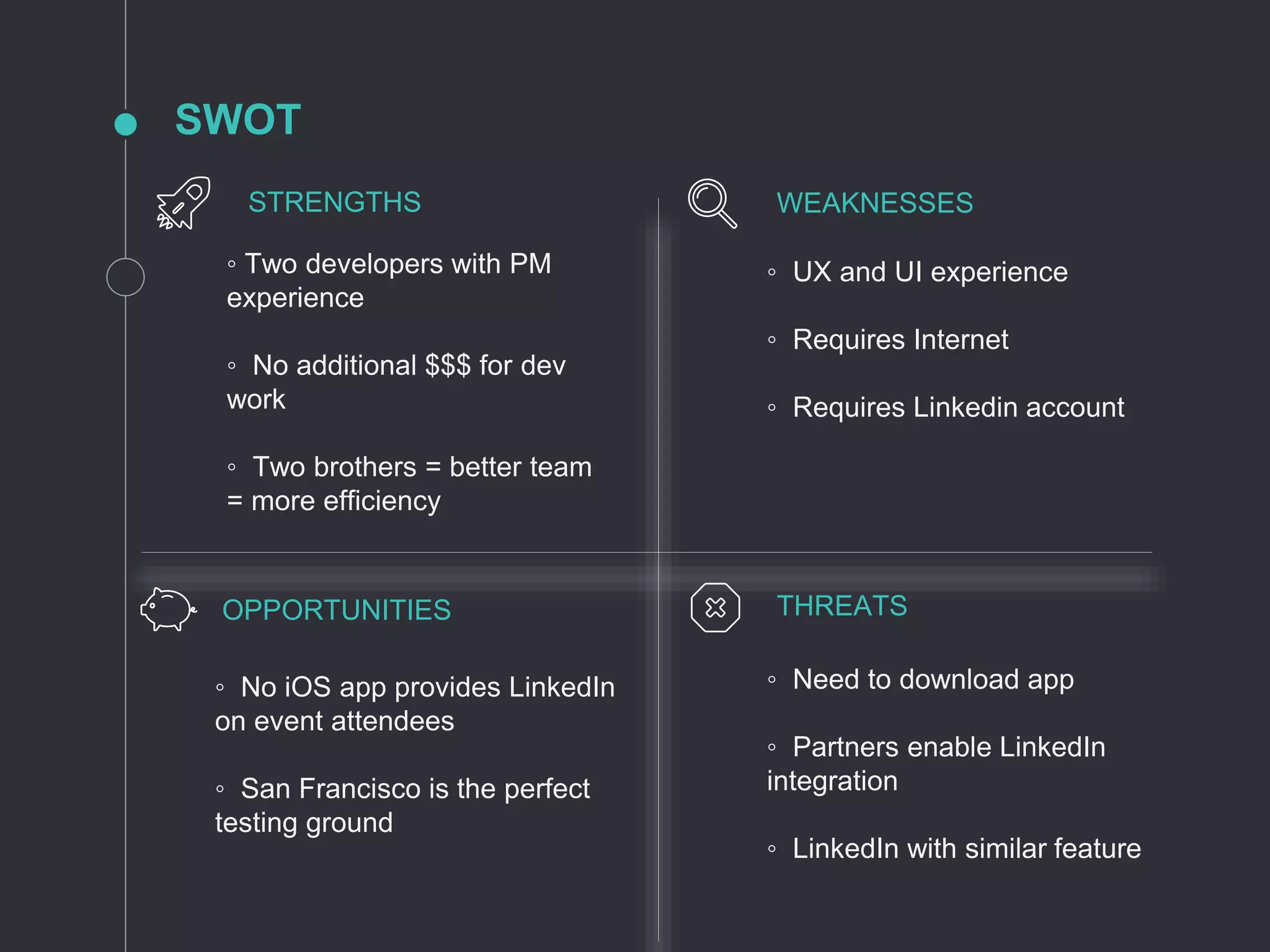 SWOT
◦ Two developers with PM
experience
◦ No additional $$$ for dev
work
◦ Two brothers = better team
= more efficiency
◦ UX and UI experience
◦ Requires Internet
◦ Requires Linkedin account
◦ No iOS app provides LinkedIn
on event attendees
◦ San Francisco is the perfect
testing ground
◦ Need to download app
◦ Partners enable LinkedIn
integration
◦ LinkedIn with similar feature
STRENGTHS WEAKNESSES
OPPORTUNITIES THREATS
 