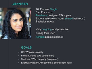26, Female, Single
San Francisco
Freelance designer, 75k a year
2 roommates (own room, shared bathroom)
Bachelor in Arts
Very outgoing and pro-active
Strong tech user
Forgets people’s names
GOALS
◦ GROW professionally
◦ Find a full-time JOB (short-term)
◦ Start her OWN company (long-term)
◦ Eventually get MARRIED (not a priority right now)
JENNIFER
 