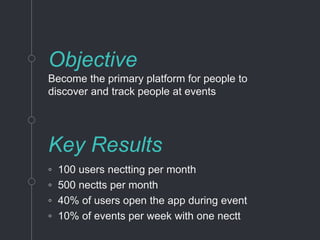 Objective
Become the primary platform for people to
discover and track people at events
Key Results
◦ 100 users nectting per month
◦ 500 nectts per month
◦ 40% of users open the app during event
◦ 10% of events per week with one nectt
 
