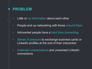PROBLEM
◦ Little or no information about each other
◦ People end up networking with those around them
◦ Introverted people have a hard time connecting
◦ Sense of pressure to exchange business cards or
Linkedin profiles at the end of their interaction
◦ Irrelevant conversations and unwanted Linkedin
connections
 