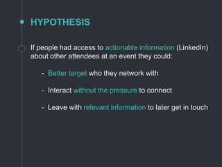 HYPOTHESIS
If people had access to actionable information (LinkedIn)
about other attendees at an event they could:
- Better target who they network with
- Interact without the pressure to connect
- Leave with relevant information to later get in touch
 