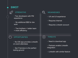 SWOT
◦ Two developers with PM
experience
◦ No additional $$$ for dev
work
◦ Two brothers = better team
= more efficiency
◦ UX and UI experience
◦ Requires Internet
◦ Requires Linkedin account
◦ No iOS app provides LinkedIn
on event attendees
◦ San Francisco is the perfect
testing ground
◦ Need to download app
◦ Partners enable LinkedIn
integration
◦ LinkedIn with similar feature
STRENGTHS WEAKNESSES
OPPORTUNITIES THREATS
 