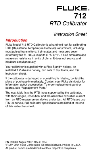 712 English Instruction Sheet
Page 1
®
712
RTD Calibrator
Instruction Sheet
Introduction
Fluke Model 712 RTD Calibrator is a handheld tool for calibrating
RTD (Resistance Temperature Detector) transmitters, including
most pulsed transmitters. It simulates and measures seven
different types of RTDs, in units of °C or °F. It also simulates and
measures resistance in units of ohms. It does not source and
measure simultaneously.
Your calibrator is supplied with a Flex-Stand holster, an
installed 9 V alkaline battery, two sets of test leads, and this
instruction sheet.
If the calibrator is damaged or something is missing, contact the
place of purchase immediately. Contact your Fluke distributor for
information about accessories. To order replacement parts or
spares, see “Replacement Parts.”
The next table lists the RTD types supported by the calibrator,
with their ranges, resolution, and the allowable excitation current
from an RTD measurement device under test. All RTD types use
ITS-90 curves. Full calibrator specifications are listed at the end
of this instruction sheet.
PN 650280 August 1997, Rev.2, 5/04
1997-2004 Fluke Corporation. All rights reserved. Printed in U.S.A.
All product names are trademarks of their respective companies.
 