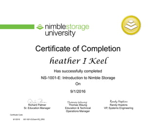Certificate of Completion
Has successfully completed
On
Richard Palmer
Sr. Education Manager
Thomas Waung
Education & Technical
Operations Manager
Certificate Code:
Randy Hopkins
VP, Systems Engineering
Randy Hopkins
NS-1001-E: Introduction to Nimble Storage
heather I Keel
9/1/2016
9/1/2016 NS-1001-E-Exam-R3_ORG
 