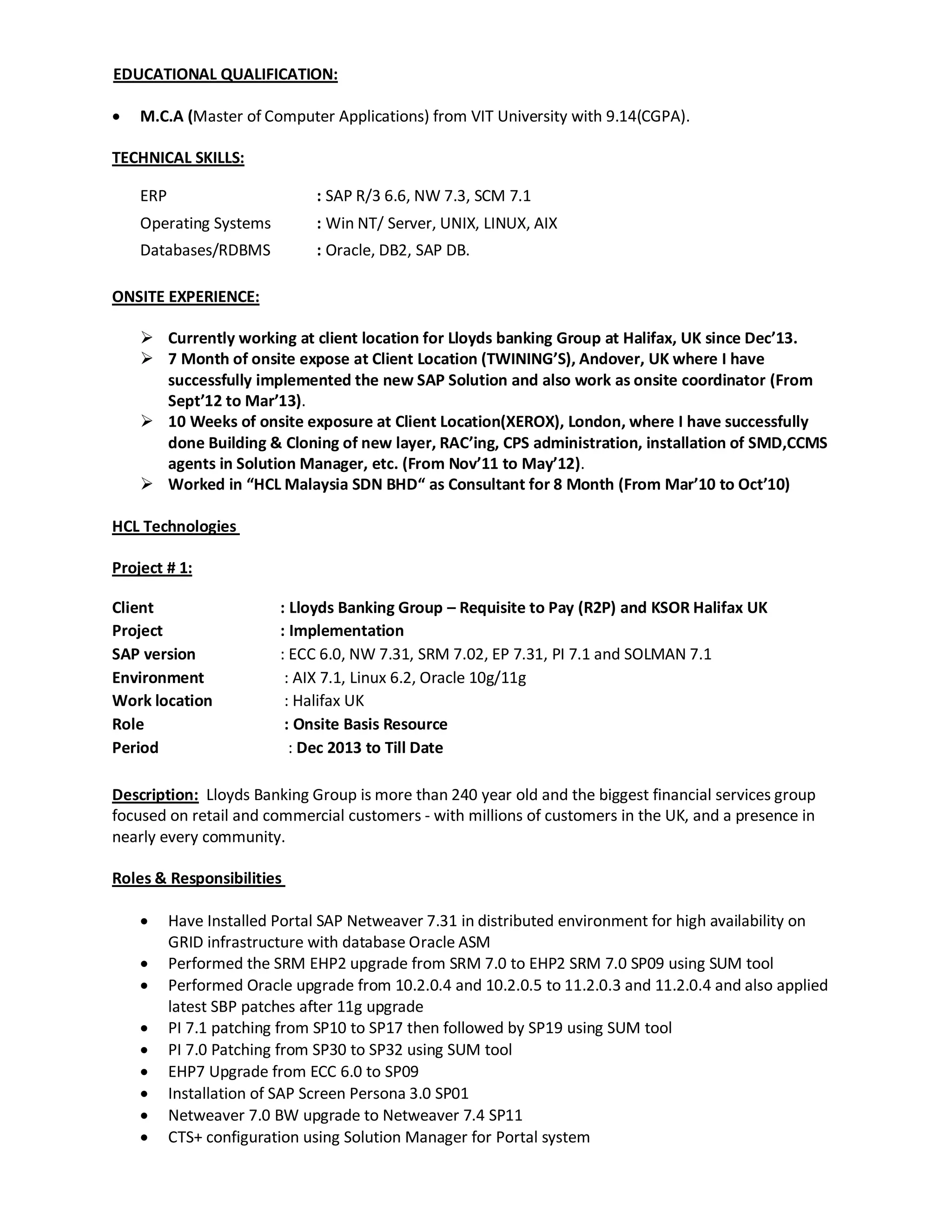 EDUCATIONAL QUALIFICATION:
 M.C.A (Master of Computer Applications) from VIT University with 9.14(CGPA).
TECHNICAL SKILLS:
ERP : SAP R/3 6.6, NW 7.3, SCM 7.1
Operating Systems : Win NT/ Server, UNIX, LINUX, AIX
Databases/RDBMS : Oracle, DB2, SAP DB.
ONSITE EXPERIENCE:
 Currently working at client location for Lloyds banking Group at Halifax, UK since Dec’13.
 7 Month of onsite expose at Client Location (TWINING’S), Andover, UK where I have
successfully implemented the new SAP Solution and also work as onsite coordinator (From
Sept’12 to Mar’13).
 10 Weeks of onsite exposure at Client Location(XEROX), London, where I have successfully
done Building & Cloning of new layer, RAC’ing, CPS administration, installation of SMD,CCMS
agents in Solution Manager, etc. (From Nov’11 to May’12).
 Worked in “HCL Malaysia SDN BHD“ as Consultant for 8 Month (From Mar’10 to Oct’10)
HCL Technologies
Project # 1:
Client : Lloyds Banking Group – Requisite to Pay (R2P) and KSOR Halifax UK
Project : Implementation
SAP version : ECC 6.0, NW 7.31, SRM 7.02, EP 7.31, PI 7.1 and SOLMAN 7.1
Environment : AIX 7.1, Linux 6.2, Oracle 10g/11g
Work location : Halifax UK
Role : Onsite Basis Resource
Period : Dec 2013 to Till Date
Description: Lloyds Banking Group is more than 240 year old and the biggest financial services group
focused on retail and commercial customers - with millions of customers in the UK, and a presence in
nearly every community.
Roles & Responsibilities
 Have Installed Portal SAP Netweaver 7.31 in distributed environment for high availability on
GRID infrastructure with database Oracle ASM
 Performed the SRM EHP2 upgrade from SRM 7.0 to EHP2 SRM 7.0 SP09 using SUM tool
 Performed Oracle upgrade from 10.2.0.4 and 10.2.0.5 to 11.2.0.3 and 11.2.0.4 and also applied
latest SBP patches after 11g upgrade
 PI 7.1 patching from SP10 to SP17 then followed by SP19 using SUM tool
 PI 7.0 Patching from SP30 to SP32 using SUM tool
 EHP7 Upgrade from ECC 6.0 to SP09
 Installation of SAP Screen Persona 3.0 SP01
 Netweaver 7.0 BW upgrade to Netweaver 7.4 SP11
 CTS+ configuration using Solution Manager for Portal system
 