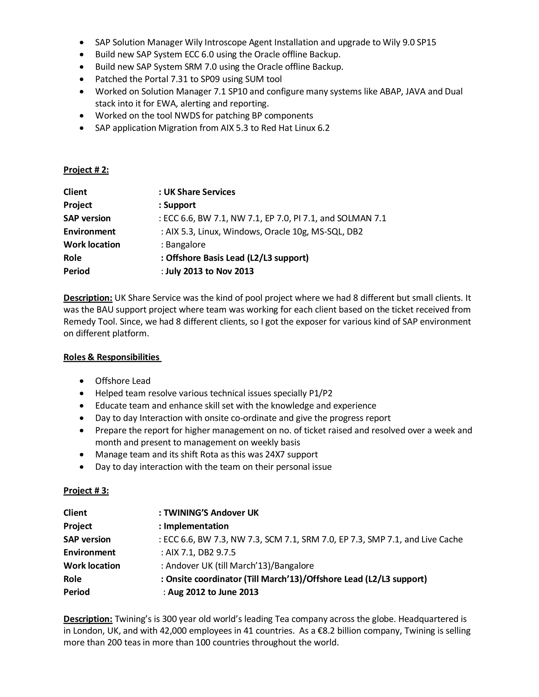  SAP Solution Manager Wily Introscope Agent Installation and upgrade to Wily 9.0 SP15
 Build new SAP System ECC 6.0 using the Oracle offline Backup.
 Build new SAP System SRM 7.0 using the Oracle offline Backup.
 Patched the Portal 7.31 to SP09 using SUM tool
 Worked on Solution Manager 7.1 SP10 and configure many systems like ABAP, JAVA and Dual
stack into it for EWA, alerting and reporting.
 Worked on the tool NWDS for patching BP components
 SAP application Migration from AIX 5.3 to Red Hat Linux 6.2
Project # 2:
Client : UK Share Services
Project : Support
SAP version : ECC 6.6, BW 7.1, NW 7.1, EP 7.0, PI 7.1, and SOLMAN 7.1
Environment : AIX 5.3, Linux, Windows, Oracle 10g, MS-SQL, DB2
Work location : Bangalore
Role : Offshore Basis Lead (L2/L3 support)
Period : July 2013 to Nov 2013
Description: UK Share Service was the kind of pool project where we had 8 different but small clients. It
was the BAU support project where team was working for each client based on the ticket received from
Remedy Tool. Since, we had 8 different clients, so I got the exposer for various kind of SAP environment
on different platform.
Roles & Responsibilities
 Offshore Lead
 Helped team resolve various technical issues specially P1/P2
 Educate team and enhance skill set with the knowledge and experience
 Day to day Interaction with onsite co-ordinate and give the progress report
 Prepare the report for higher management on no. of ticket raised and resolved over a week and
month and present to management on weekly basis
 Manage team and its shift Rota as this was 24X7 support
 Day to day interaction with the team on their personal issue
Project # 3:
Client : TWINING’S Andover UK
Project : Implementation
SAP version : ECC 6.6, BW 7.3, NW 7.3, SCM 7.1, SRM 7.0, EP 7.3, SMP 7.1, and Live Cache
Environment : AIX 7.1, DB2 9.7.5
Work location : Andover UK (till March’13)/Bangalore
Role : Onsite coordinator (Till March’13)/Offshore Lead (L2/L3 support)
Period : Aug 2012 to June 2013
Description: Twining’s is 300 year old world’s leading Tea company across the globe. Headquartered is
in London, UK, and with 42,000 employees in 41 countries. As a €8.2 billion company, Twining is selling
more than 200 teas in more than 100 countries throughout the world.
 