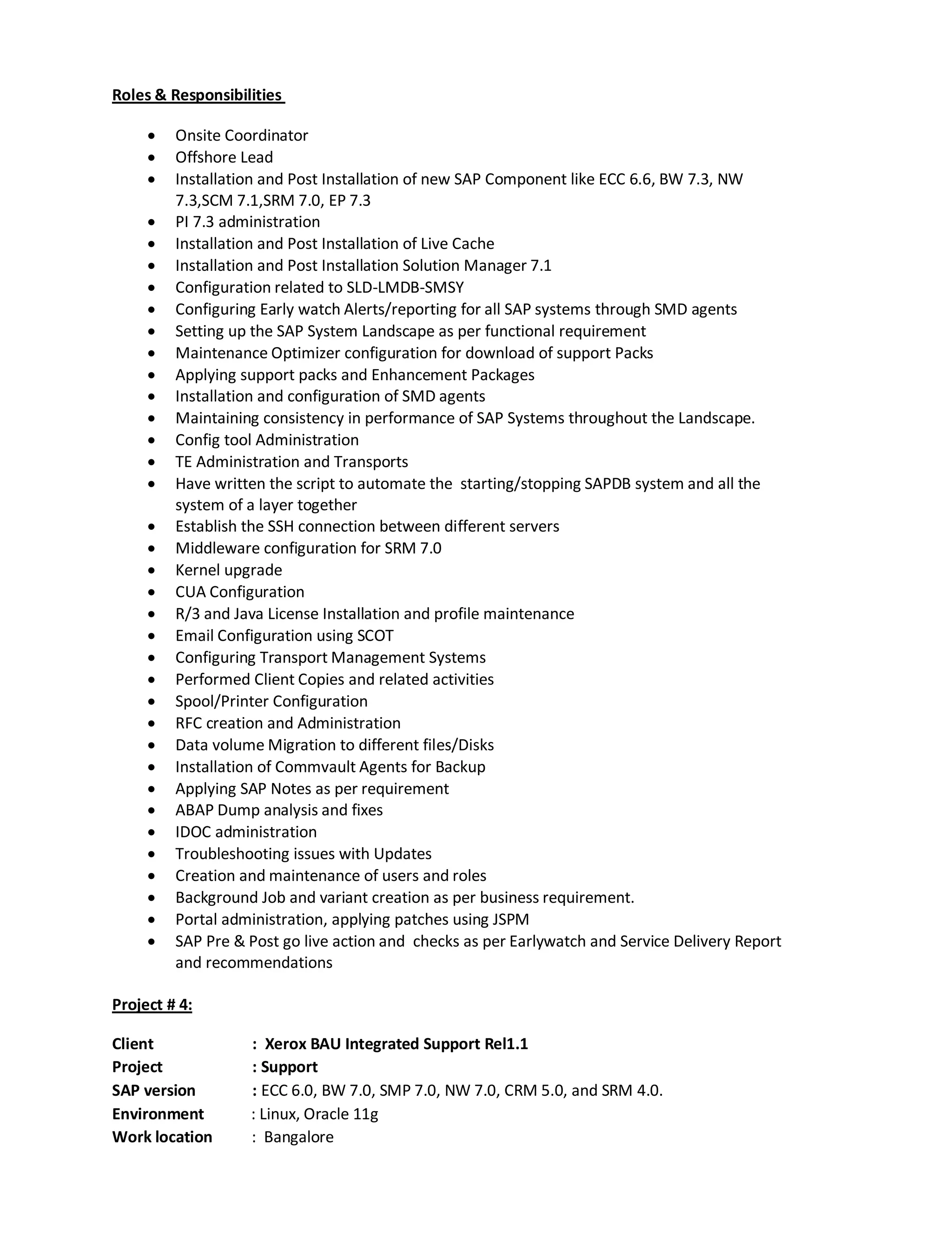Roles & Responsibilities
 Onsite Coordinator
 Offshore Lead
 Installation and Post Installation of new SAP Component like ECC 6.6, BW 7.3, NW
7.3,SCM 7.1,SRM 7.0, EP 7.3
 PI 7.3 administration
 Installation and Post Installation of Live Cache
 Installation and Post Installation Solution Manager 7.1
 Configuration related to SLD-LMDB-SMSY
 Configuring Early watch Alerts/reporting for all SAP systems through SMD agents
 Setting up the SAP System Landscape as per functional requirement
 Maintenance Optimizer configuration for download of support Packs
 Applying support packs and Enhancement Packages
 Installation and configuration of SMD agents
 Maintaining consistency in performance of SAP Systems throughout the Landscape.
 Config tool Administration
 TE Administration and Transports
 Have written the script to automate the starting/stopping SAPDB system and all the
system of a layer together
 Establish the SSH connection between different servers
 Middleware configuration for SRM 7.0
 Kernel upgrade
 CUA Configuration
 R/3 and Java License Installation and profile maintenance
 Email Configuration using SCOT
 Configuring Transport Management Systems
 Performed Client Copies and related activities
 Spool/Printer Configuration
 RFC creation and Administration
 Data volume Migration to different files/Disks
 Installation of Commvault Agents for Backup
 Applying SAP Notes as per requirement
 ABAP Dump analysis and fixes
 IDOC administration
 Troubleshooting issues with Updates
 Creation and maintenance of users and roles
 Background Job and variant creation as per business requirement.
 Portal administration, applying patches using JSPM
 SAP Pre & Post go live action and checks as per Earlywatch and Service Delivery Report
and recommendations
Project # 4:
Client : Xerox BAU Integrated Support Rel1.1
Project : Support
SAP version : ECC 6.0, BW 7.0, SMP 7.0, NW 7.0, CRM 5.0, and SRM 4.0.
Environment : Linux, Oracle 11g
Work location : Bangalore
 