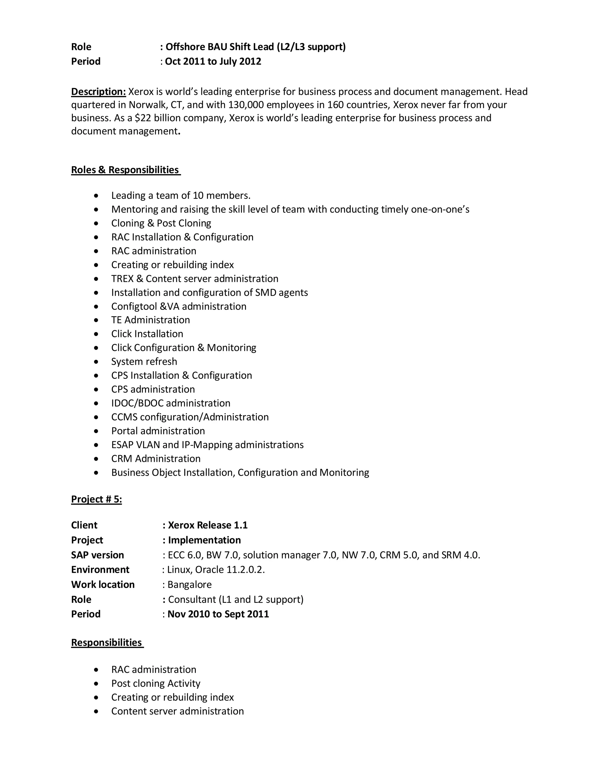 Role : Offshore BAU Shift Lead (L2/L3 support)
Period : Oct 2011 to July 2012
Description: Xerox is world’s leading enterprise for business process and document management. Head
quartered in Norwalk, CT, and with 130,000 employees in 160 countries, Xerox never far from your
business. As a $22 billion company, Xerox is world’s leading enterprise for business process and
document management.
Roles & Responsibilities
 Leading a team of 10 members.
 Mentoring and raising the skill level of team with conducting timely one-on-one’s
 Cloning & Post Cloning
 RAC Installation & Configuration
 RAC administration
 Creating or rebuilding index
 TREX & Content server administration
 Installation and configuration of SMD agents
 Configtool &VA administration
 TE Administration
 Click Installation
 Click Configuration & Monitoring
 System refresh
 CPS Installation & Configuration
 CPS administration
 IDOC/BDOC administration
 CCMS configuration/Administration
 Portal administration
 ESAP VLAN and IP-Mapping administrations
 CRM Administration
 Business Object Installation, Configuration and Monitoring
Project # 5:
Client : Xerox Release 1.1
Project : Implementation
SAP version : ECC 6.0, BW 7.0, solution manager 7.0, NW 7.0, CRM 5.0, and SRM 4.0.
Environment : Linux, Oracle 11.2.0.2.
Work location : Bangalore
Role : Consultant (L1 and L2 support)
Period : Nov 2010 to Sept 2011
Responsibilities
 RAC administration
 Post cloning Activity
 Creating or rebuilding index
 Content server administration
 