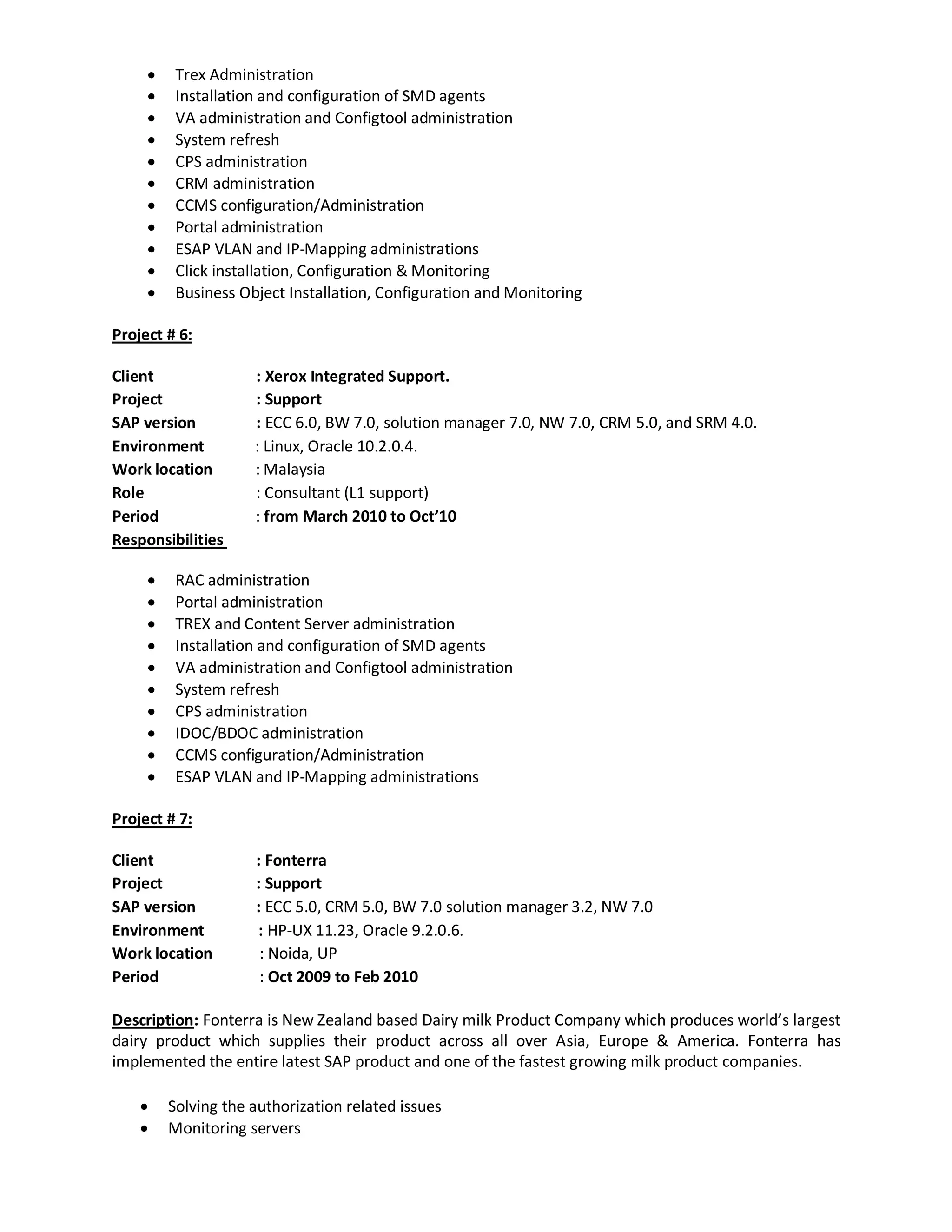  Trex Administration
 Installation and configuration of SMD agents
 VA administration and Configtool administration
 System refresh
 CPS administration
 CRM administration
 CCMS configuration/Administration
 Portal administration
 ESAP VLAN and IP-Mapping administrations
 Click installation, Configuration & Monitoring
 Business Object Installation, Configuration and Monitoring
Project # 6:
Client : Xerox Integrated Support.
Project : Support
SAP version : ECC 6.0, BW 7.0, solution manager 7.0, NW 7.0, CRM 5.0, and SRM 4.0.
Environment : Linux, Oracle 10.2.0.4.
Work location : Malaysia
Role : Consultant (L1 support)
Period : from March 2010 to Oct’10
Responsibilities
 RAC administration
 Portal administration
 TREX and Content Server administration
 Installation and configuration of SMD agents
 VA administration and Configtool administration
 System refresh
 CPS administration
 IDOC/BDOC administration
 CCMS configuration/Administration
 ESAP VLAN and IP-Mapping administrations
Project # 7:
Client : Fonterra
Project : Support
SAP version : ECC 5.0, CRM 5.0, BW 7.0 solution manager 3.2, NW 7.0
Environment : HP-UX 11.23, Oracle 9.2.0.6.
Work location : Noida, UP
Period : Oct 2009 to Feb 2010
Description: Fonterra is New Zealand based Dairy milk Product Company which produces world’s largest
dairy product which supplies their product across all over Asia, Europe & America. Fonterra has
implemented the entire latest SAP product and one of the fastest growing milk product companies.
 Solving the authorization related issues
 Monitoring servers
 