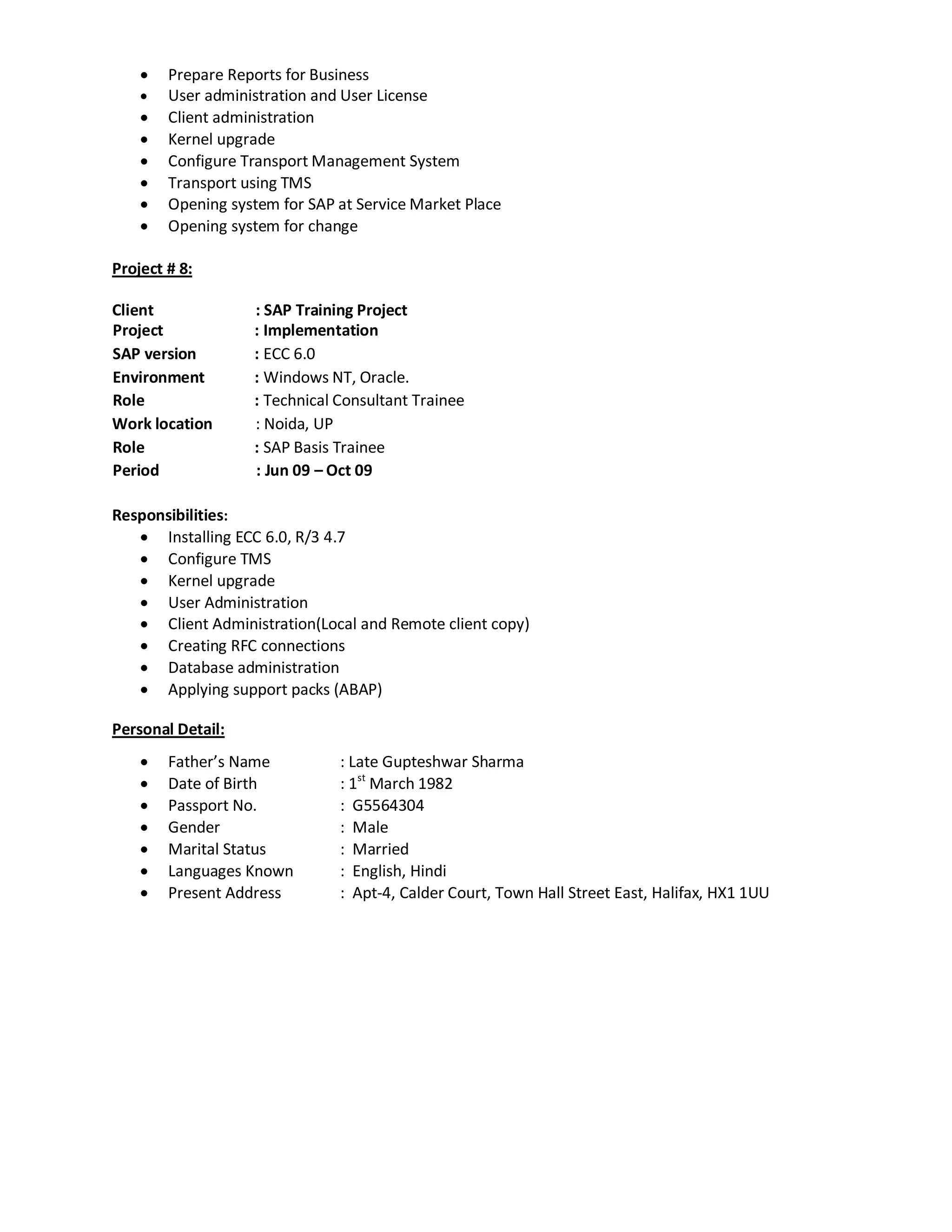  Prepare Reports for Business
 User administration and User License
 Client administration
 Kernel upgrade
 Configure Transport Management System
 Transport using TMS
 Opening system for SAP at Service Market Place
 Opening system for change
Project # 8:
Client : SAP Training Project
Project : Implementation
SAP version : ECC 6.0
Environment : Windows NT, Oracle.
Role : Technical Consultant Trainee
Work location : Noida, UP
Role : SAP Basis Trainee
Period : Jun 09 – Oct 09
Responsibilities:
 Installing ECC 6.0, R/3 4.7
 Configure TMS
 Kernel upgrade
 User Administration
 Client Administration(Local and Remote client copy)
 Creating RFC connections
 Database administration
 Applying support packs (ABAP)
Personal Detail:
 Father’s Name : Late Gupteshwar Sharma
 Date of Birth : 1st
March 1982
 Passport No. : G5564304
 Gender : Male
 Marital Status : Married
 Languages Known : English, Hindi
 Present Address : Apt-4, Calder Court, Town Hall Street East, Halifax, HX1 1UU
 