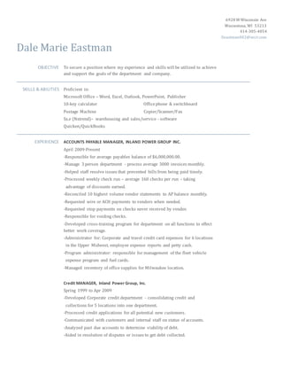 6928 W Wisconsin Ave
Wauwatosa, WI 53213
414-305-4054
Deastman002@wi.rr.com
Dale Marie Eastman
OBJECTIVE To secure a position where my experience and skills will be utilized to achieve
and support the goals of the department and company.
SKILLS & ABILITIES Proficient in:
Microsoft Office – Word, Excel, Outlook, PowerPoint, Publisher
10-key calculator Officephone & switchboard
Postage Machine Copier/Scanner/Fax
Sx.e (Nxtrend)– warehousing and sales/service - software
Quicken/QuickBooks
EXPERIENCE ACCOUNTS PAYABLE MANAGER, INLAND POWER GROUP INC.
April 2009-Present
-Responsible for average payables balance of $6,000,000.00.
-Manage 3 person department - process average 3000 invoices monthly.
-Helped staff resolve issues that prevented bills from being paid timely.
-Processed weekly check run – average 160 checks per run – taking
advantage of discounts earned.
-Reconciled 10 highest volume vendor statements to AP balance monthly.
-Requested wire or ACH payments to vendors when needed.
-Requested stop payments on checks never received by vendor.
-Responsible for voiding checks.
-Developed cross-training program for department on all functions to effect
better work coverage.
-Administrator for: Corporate and travel credit card expenses for 6 locations
in the Upper Midwest, employee expense reports and petty cash.
-Program administrator: responsible for management of the fleet vehicle
expense program and fuel cards.
-Managed inventory of office supplies for Milwaukee location.
Credit MANAGER, Inland Power Group, Inc.
Spring 1999 to Apr 2009
-Developed Corporate credit department - consolidating credit and
collections for 5 locations into one department.
-Processed credit applications for all potential new customers.
-Communicated with customers and internal staff on status of accounts.
-Analyzed past due accounts to determine viability of debt.
-Aided in resolution of disputes or issues to get debt collected.
 