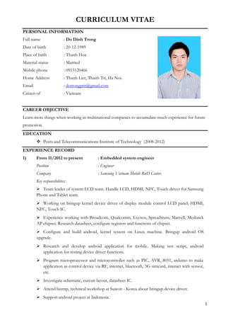 1
CURRICULUM VITAE
PERSONAL INFORMATION
Full name : Do Dinh Trong
Date of birth : 20-12-1989
Place of birth : Thanh Hoa
Material status : Married
Mobile phone : 0915120466
Home Address : Thanh Liet, Thanh Tri, Ha Noi.
Email : dotrongptit@gmail.com
Citizen of : Vietnam
CAREER OBJECTIVE
Learn more things when working in multinational companies to accumulate much experience for future
promotion.
EDUCATION
 Posts and Telecommunications Institute of Technology (2008-2012)
EXPERIENCE RECORD
1) From 11/2012 to present : Embedded system engineer
Position : Engineer
Company : Samsung Vietnam Mobile RnD Center.
Key responsibilities:
 Team leader of system LCD team. Handle LCD, HDMI, NFC, Touch driver for Samsung
Phone and Tablet team.
 Working on bringup kernel device driver of display module control LCD panel, HDMI,
NFC, Touch IC.
 Experience working with Broadcom, Qualcomm, Exynos, Spreadtrum, Marvell, Mediatek
AP chipset. Research datasheet, configure registers and functions of chipset.
 Configure and build android, kernel system on Linux machine. Bringup android OS
upgrade.
 Research and develop android application for mobile. Making test script, android
application for testing device driver functions.
 Program microprocessor and microcontroller such as PIC, AVR, 8051, arduino to make
application as control device via RF, internet, bluetooth, 3G simcard, interact with sensor,
etc.
 Investigate schematic, curcuit layout, datasheet IC.
 Attend biztrip, technical workshop at Suwon - Korea about bringup device driver.
 Support android project at Indonesia.
 