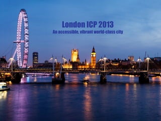 ICP London 2013 Bid
London ICP 2013
An accessible, vibrant world-class city
 