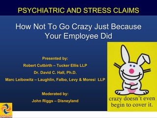 1
PSYCHIATRIC AND STRESS CLAIMS
How Not To Go Crazy Just Because
Your Employee Did
Presented by:
Robert Cutbirth – Tucker Ellis LLP
Dr. David C. Hall, Ph.D.
Marc Leibowitz – Laughlin, Falbo, Levy & Moresi LLP
Moderated by:
John Riggs – Disneyland
 