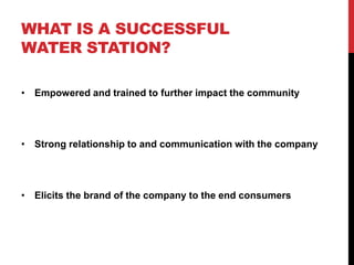 WHAT IS A SUCCESSFUL
WATER STATION?
• Empowered and trained to further impact the community
• Strong relationship to and communication with the company
• Elicits the brand of the company to the end consumers
 