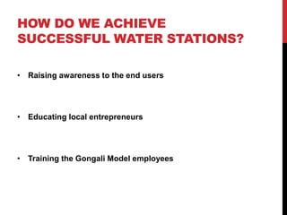 HOW DO WE ACHIEVE
SUCCESSFUL WATER STATIONS?
• Raising awareness to the end users
• Educating local entrepreneurs
• Training the Gongali Model employees
 