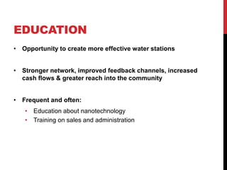 EDUCATION
• Opportunity to create more effective water stations
• Stronger network, improved feedback channels, increased
cash flows & greater reach into the community
• Frequent and often:
• Education about nanotechnology
• Training on sales and administration
 