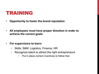 TRAINING
• Opportunity to foster the brand reputation
• All employees must have proper direction in order to
achieve the correct goals
• For supervisors to learn:
• Skills: S&M, Logistics, Finance, HR
• Recognize talent to attract the right entrepreneurs
• Put in place correct incentives to follow that
 