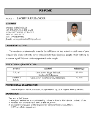 NAME : SACHIN.R.RAIBAGKAR.
ADDRESS:
SACHIN.R.RAIBAGKAR.
#35, FIRST FLOOR, IST MAIN,
VIDYARANYAPURA 1ST BLOCK,
BENGALURU-560097
Mob : 9591769230
E mail: sachin.raibagkar10@gmail.com
CAREER OBJECTIVE:
To contribute professionally towards the fulfillment of the objectives and aims of your
company and intend to build a career with committed and dedicated people, which will help me
to explore myself fully and realize my potential and strengths.
EDUCATIONAL QUALIFICATION:
Course Institute Percentage
S.S.L.C Gomatesh High School,
Hindwadi Belgaum.
82.00%
DIPLOMA
(CIVIL)
Gomatesh Polytechnic, Belgaum. 70.00%
PROFESSIONAL QUALIFICATION:
Basic Computer Skills, Auto cad, Google sketch up, M.S.Project. Revit (Learner).
EXPEREINCE:
Two and a Half Years.
1. One year worked as a Apprenticeship trainee in Bharat Electronics Limited, B’lore.
2. Worked as a Draftsman at SECON Pvt ltd, B’lore
3. Currently working as a Site Engineer in Giriraju Contractors, B’lore.
(1.5Years of site experience)
RESUME
 