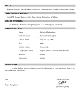 SKILLS:
Positive Attitude, Hard Working, Computer knowledge and Passion to learn new things.
AREA IN WHICH WORKED:
AutoCAD Design Engineer, Site Supervising, Estimation & Billing.
AREA OF INTERESTS:
To Work as a AutoCAD Design Engineer or as a Design Co-ordinator.
PERSONAL DETAILS:
Name : Sachin.R.Raibagkar.
Father’s Name : Ramesh.C.Raibagkar.
Date of Birth : 25 / JULY / 1994.
Sex : Male.
Marital status : Unmarried.
Languages Known : English, Hindi, Kannada and Marathi.
Religion : Hindu.
Nationality : Indian.
DECLARATION:
I hereby declare that the above furnished information is true and to the best of my
knowledge and experience.
Date: Yours Faithfully
Place: Bengaluru.
(S.R.Raibagkar.)
 