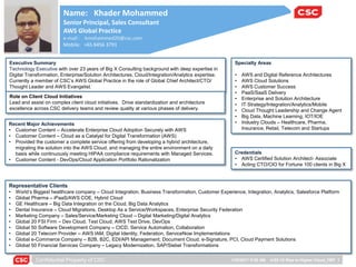 Confidential Property of CSC 1/22/2017 9:28 AM 4152-12 Rise to Higher Cloud_FMT 1
Name: Khader Mohammed
Senior Principal, Sales Consultant
AWS Global Practice
e-mail : kmohammed20@csc.com
Mobile: +65 8456 3791
Specialty Areas
• AWS and Digital Reference Architectures
• AWS Cloud Solutions
• AWS Customer Success
• PaaS/SaaS Delivery
• Enterprise and Solution Architecture
• IT Strategy/Integration/Analytics/Mobile
• Cloud Thought Leadership and Change Agent
• Big Data, Machine Learning, IOT/IOE
• Industry Clouds – Healthcare, Pharma,
Insurance, Retail, Telecom and Startups
Credentials
• AWS Certified Solution Architect- Associate
• Acting CTO/CIO for Fortune 100 clients in Big X
Representative Clients
• World’s Biggest healthcare company – Cloud Integration, Business Transformation, Customer Experience, Integration, Analytics, Salesforce Platform
• Global Pharma – iPaaS/AWS COE, Hybrid Cloud
• GE Healthcare – Big Data Integration on the Cloud, Big Data Analytics
• Dental Insurance – Cloud Migrations, Desktop As a Service/Workspaces, Enterprise Security Federation
• Marketing Company – Sales/Service/Marketing Cloud – Digital Marketing/Digital Analytics
• Global 20 FSI Firm – Dev Cloud, Test Cloud, AWS Test Drive, DevOps
• Global 50 Software Development Company – CICD, Service Automation, Collaboration
• Global 20 Telecom Provider – AWS IAM, Digital Identity, Federation, ServiceNow Implementations
• Global e-Commerce Company – B2B, B2C, EDI/API Management, Document Cloud, e-Signature, PCI, Cloud Payment Solutions
• Global 50 Financial Services Company – Legacy Modernization, SAP/Siebel Transformations
Recent Major Achievements
• Customer Content – Accelerate Enterprise Cloud Adoption Securely with AWS
• Customer Content – Cloud as a Catalyst for Digital Transformation (AWS)
• Provided the customer a complete service offering from developing a hybrid architecture,
migrating the solution into the AWS Cloud, and managing the entire environment on a daily
basis while continuously meeting HIPAA compliance requirements with Managed Services.
• Customer Content - DevOps/Cloud Application Portfolio Rationalization
Executive Summary
Technology Executive with over 23 years of Big X Consulting background with deep expertise in
Digital Transformation, Enterprise/Solution Architectures, Cloud/Integration/Analytics expertise.
Currently a member of CSC’s AWS Global Practice in the role of Global Chief Architect/CTO/
Thought Leader and AWS Evangelist.
Role on Client Cloud Initiatives
Lead and assist on complex client cloud initiatives. Drive standardization and architecture
excellence across CSC delivery teams and review quality at various phases of delivery.
 