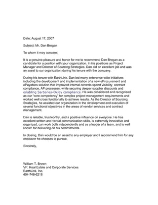 Date: August 17, 2007
Subject: Mr. Dan Brogan
To whom it may concern:
It is a genuine pleasure and honor for me to recommend Dan Brogan as a
candidate for a position with your organization. In his positions as Project
Manager and Director of Sourcing Strategies, Dan did an excellent job and was
an asset to our organization during his tenure with the company.
During his tenure with EarthLink, Dan led many enterprise-wide initiatives
including the development and implementation of a new eProcurement and
ePayables solution that improved internal controls spend visibility, contract
compliance, AP processes, while securing deeper supplier discounts and
enabling Sarbanes-Oxley compliance. He was considered and recognized
as our “core competency” for complex project management requirements and
worked well cross functionally to achieve results. As the Director of Sourcing
Strategies, he assisted our organization in the development and execution of
several functional objectives in the areas of vendor services and contract
management.
Dan is reliable, trustworthy, and a positive influence on everyone. He has
excellent written and verbal communication skills, is extremely innovative and
organized, can work both independently and as a leader of a team, and is well
known for delivering on his commitments.
In closing, Dan would be an asset to any employer and I recommend him for any
endeavor he chooses to pursue.
Sincerely,
William T. Brown
VP, Real Estate and Corporate Services
EarthLink, Inc.
404-748-6218
 