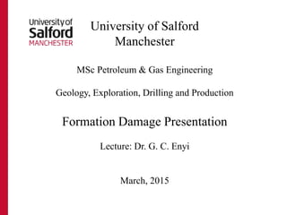 University of Salford
Manchester
MSc Petroleum & Gas Engineering
Geology, Exploration, Drilling and Production
Formation Damage Presentation
Lecture: Dr. G. C. Enyi
March, 2015
 