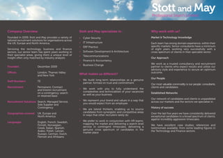 Company Overview
Founded in 2009, Stott and May provides a variety of
tailored recruitment solutions for organisations across
the UK, Europe and North America.
Servicing the technology, business and ﬁnance
sectors, our senior team has spent years working in
their specialist areas, giving them a unique level of
insight often only matched by industry analysts.
Founded December 2009
Oﬃces London, Thames Valley
and New York
Staﬀ Numbers 75
Recruitment Permanent, Contract
and Interim recruitment
on a contingency, search
or retained basis
Recruitment Solutions Search, Managed Service,
Sole Supplier and
Contingency
Geographies covered UK, Europe and
North America
Languages English, French, Swedish,
Finnish, Norwegian,
Greek, Italian, Spanish,
Arabic, Polish, Latvian,
Russian, German, Dutch,
Flemish and Afrikaans
Stott and May specialises in :
• Cyber Security
• IT Infrastructure
• ERP Practice
• Software Development & Architecture
• Telecommunications
• Finance & Accountancy
• Business Change
What makes us diﬀerent?
• We build long-term relationships as a genuine
partner, formed on trust and commitment
• We work with you to fully understand the
complexities and technicalities of your vacancies
as well as your business
• We represent your brand and values in a way that
you would expect from an employee
• We are lateral thinkers, enabling us to source
candidates from synergistic and competitive areas
in ways that other recruiters rarely do
• We prefer to work in conjunction with HR teams;
mapping the market and delivering a search level
service in contingent timescales, delivering a
genuine cross spectrum of candidates in the
market place
Why work with us?
Market & Technology knowledge
Each team has strong domain experience, within their
speciﬁc markets. Senior consultants have a minimum
of eight years, working very successfully with a
cross-spectrum of clients in their specialist sector.
Our Approach
We work as a trusted consultancy and recruitment
partner to clients who expect results and utilise our
advisory style and experience to secure an optimum
outcome.
Our People
Our most valuable commodity is our people; consultants,
clients and candidates.
Established Networks
Our network of candidates and clients is unparalleled
across our markets and the sectors we specialise in.
History of success
Over the last ﬁve years we have consistently delivered
exceptional candidates to a broad spectrum of clients,
against incredibly aggressive timescales.
We have excellent case studies, references and
testimonials available, from some leading ﬁgures in
the Technology and Finance sectors.
 